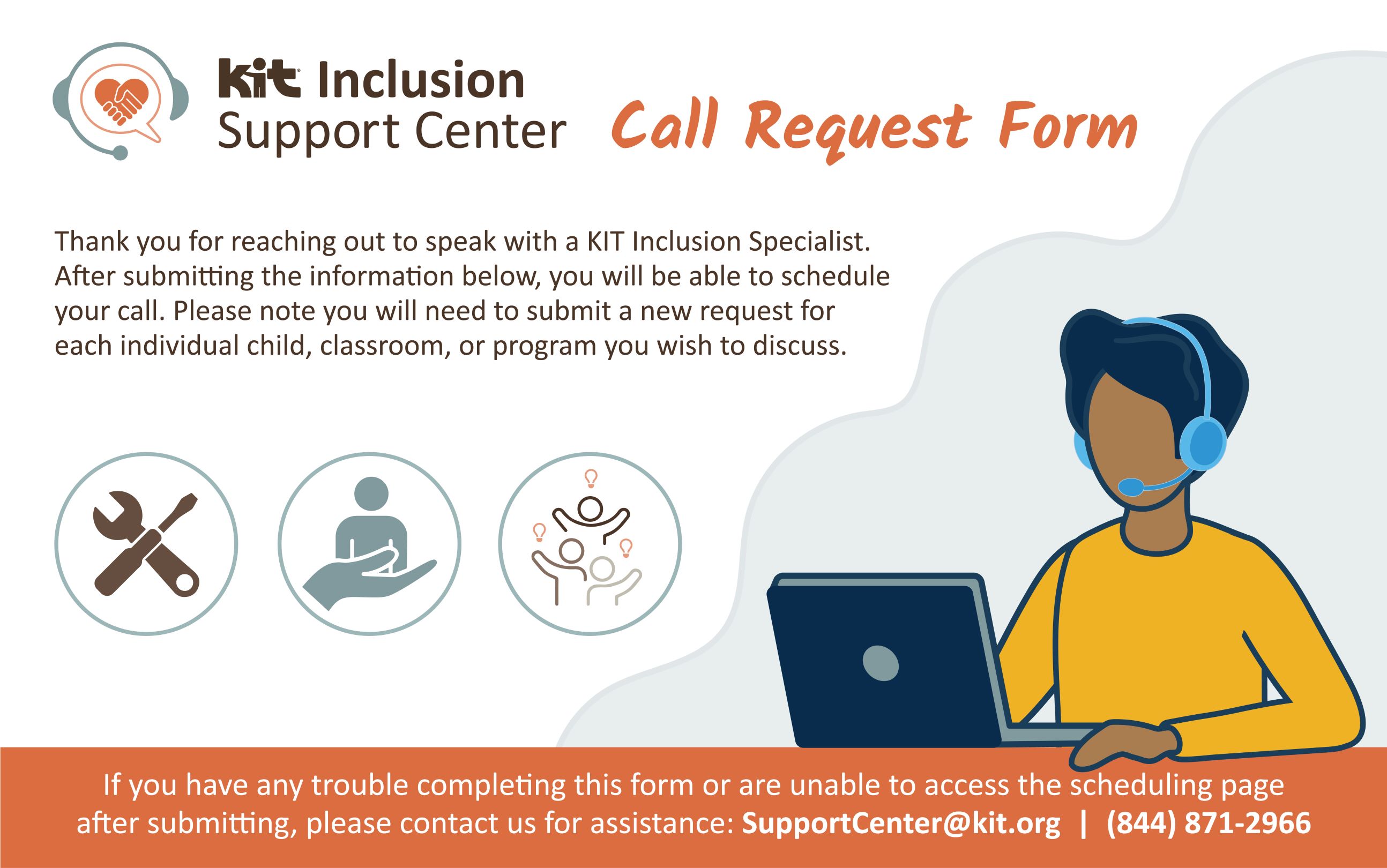 "KIT Inclusion Support Center Call Request Form: After you fill out this form you can schedule your call. You will need to submit a new request for each individual child, classroom, or program you wish to discuss. If you have any trouble, please contact us at SupportCenter@kit.org, or 8448712966"