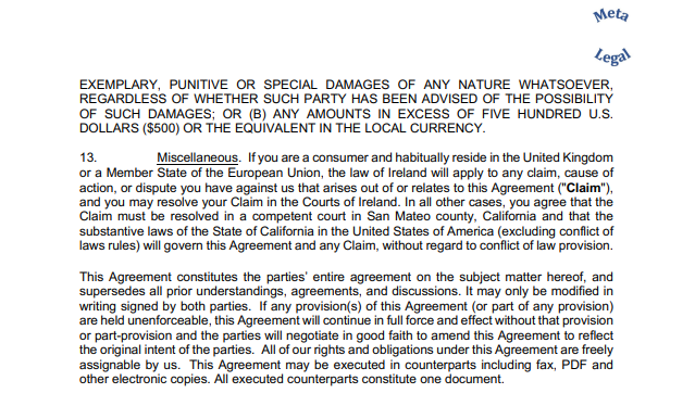 EXEMPLARY, PUNITIVE OR SPECIAL DAMAGES OF ANY NATURE WHATSOEVER, REGARDLESS OF WHETHER SUCH PARTY HAS BEEN ADVISED OF THE POSSIBILITY OF SUCH DAMAGES; OR (B) ANY AMOUNTS IN EXCESS OF FIVE HUNDRED U.S. DOLLARS ($500) OR THE EQUIVALENT IN THE LOCAL CURRENCY. 13. Miscellaneous. If you are a consumer and habitually reside in the United Kingdom or a Member State of the European Union, the law of Ireland will apply to any claim, cause of action, or dispute you have against us that arises out of or relates to this Agreement ("Claim"), and you may resolve your Claim in the Courts of Ireland. In all other cases, you agree that the Claim must be resolved in a competent court in San Mateo county, California and that the substantive laws of the State of California in the United States of America (excluding conflict of laws rules) will govern this Agreement and any Claim, without regard to conflict of law provision. This Agreement constitutes the parties’ entire agreement on the subject matter hereof, and supersedes all prior understandings, agreements, and discussions. It may only be modified in writing signed by both parties. If any provision(s) of this Agreement (or part of any provision) are held unenforceable, this Agreement will continue in full force and effect without that provision or part-provision and the parties will negotiate in good faith to amend this Agreement to reflect the original intent of the parties. All of our rights and obligations under this Agreement are freely assignable by us. This Agreement may be executed in counterparts including fax, PDF and other electronic copies. All executed counterparts constitute one document.