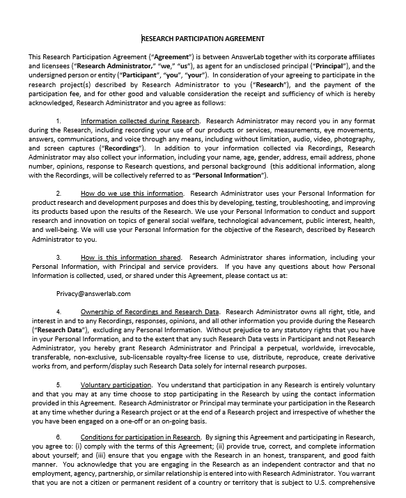 RESEARCH PARTICIPATION AGREEMENT  This Research Participation Agreement (“Agreement”) is between AnswerLab together with its corporate affiliates and licensees (“Research Administrator,” “we,” “us”), as agent for an undisclosed principal (“Principal”), and the undersigned person or entity (“Participant”, “you”, “your”).  In consideration of your agreeing to participate in the research project(s) described by Research Administrator to you (“Research”), and the payment of the participation fee, and for other good and valuable consideration the receipt and sufficiency of which is hereby acknowledged, Research Administrator and you agree as follows:   1.	Information collected during Research.  Research Administrator may record you in any format during the Research, including recording your use of our products or services, measurements, eye movements, answers, communications, and voice through any means, including without limitation, audio, video, photography, and screen captures (“Recordings”).  In addition to your information collected via Recordings, Research Administrator may also collect your information, including your name, age, gender, address, email address, phone number, opinions, response to Research questions, and personal background  (this additional information, along with the Recordings, will be collectively referred to as “Personal Information”).  2.	How do we use this information.  Research Administrator uses your Personal Information for product research and development purposes and does this by developing, testing, troubleshooting, and improving its products based upon the results of the Research. We use your Personal Information to conduct and support research and innovation on topics of general social welfare, technological advancement, public interest, health, and well-being. We will use your Personal Information for the objective of the Research, described by Research Administrator to you.  3.	How is this information shared.  Research Administrator shares information, including your Personal Information, with Principal and service providers.  If you have any questions about how Personal Information is collected, used, or shared under this Agreement, please contact us at:   Privacy@answerlab.com  4.	Ownership of Recordings and Research Data.  Research Administrator owns all right, title, and interest in and to any Recordings, responses, opinions, and all other information you provide during the Research (“Research Data”),  excluding any Personal Information.  Without prejudice to any statutory rights that you have in your Personal Information, and to the extent that any such Research Data vests in Participant and not Research Administrator, you hereby grant Research Administrator and Principal a perpetual, worldwide, irrevocable, transferable, non-exclusive, sub-licensable royalty-free license to use, distribute, reproduce, create derivative works from, and perform/display such Research Data solely for internal research purposes.   5.	Voluntary participation.  You understand that participation in any Research is entirely voluntary and that you may at any time choose to stop participating in the Research by using the contact information provided in this Agreement.  Research Administrator or Principal may terminate your participation in the Research at any time whether during a Research project or at the end of a Research project and irrespective of whether the you have been engaged on a one-off or an on-going basis.  6.	Conditions for participation in Research.  By signing this Agreement and participating in Research, you agree to: (i) comply with the terms of this Agreement; (ii) provide true, correct, and complete information about yourself; and (iii) ensure that you engage with the Research in an honest, transparent, and good faith manner.  You acknowledge that you are engaging in the Research as an independent contractor and that no employment, agency, partnership, or similar relationship is entered into with Research Administrator.  You warrant that you are not a citizen or permanent resident of a country or territory that is subject to U.S. comprehensive