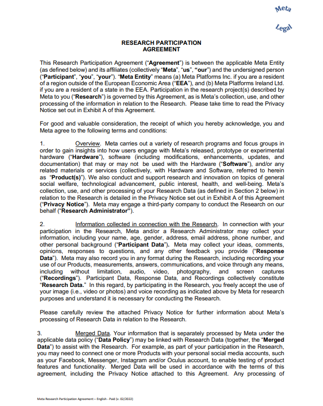 RESEARCH PARTICIPATION  AGREEMENT This Research Participation Agreement (“Agreement”) is between the applicable Meta Entity  (as defined below) and its affiliates (collectively “Meta”, “us”, “our”) and the undersigned person  (“Participant”, “you”, “your”). “Meta Entity” means (a) Meta Platforms Inc. if you are a resident  of a region outside of the European Economic Area (“EEA”), and (b) Meta Platforms Ireland Ltd.  if you are a resident of a state in the EEA. Participation in the research project(s) described by  Meta to you (“Research”) is governed by this Agreement, as is Meta’s collection, use, and other  processing of the information in relation to the Research. Please take time to read the Privacy  Notice set out in Exhibit A of this Agreement. For good and valuable consideration, the receipt of which you hereby acknowledge, you and  Meta agree to the following terms and conditions: 1. Overview. Meta carries out a variety of research programs and focus groups in  order to gain insights into how users engage with Meta’s released, prototype or experimental  hardware (“Hardware”), software (including modifications, enhancements, updates, and  documentation) that may or may not be used with the Hardware (“Software”), and/or any  related materials or services (collectively, with Hardware and Software, referred to herein  as “Product(s)”). We also conduct and support research and innovation on topics of general  social welfare, technological advancement, public interest, health, and well-being. Meta’s  collection, use, and other processing of your Research Data (as defined in Section 2 below) in  relation to the Research is detailed in the Privacy Notice set out in Exhibit A of this Agreement  (“Privacy Notice”). Meta may engage a third-party company to conduct the Research on our  behalf (“Research Administrator”). 2. Information collected in connection with the Research. In connection with your  participation in the Research, Meta and/or a Research Administrator may collect your  information, including your name, age, gender, address, email address, phone number, and  other personal background (“Participant Data”). Meta may collect your ideas, comments,  opinions, responses to questions, and any other feedback you provide (“Response  Data”). Meta may also record you in any format during the Research, including recording your  use of our Products, measurements, answers, communications, and voice through any means,  including without limitation, audio, video, photography, and screen captures  (“Recordings”). Participant Data, Response Data, and Recordings collectively constitute  “Research Data.” In this regard, by participating in the Research, you freely accept the use of  your image (i.e., video or photos) and voice recording as indicated above by Meta for research  purposes and understand it is necessary for conducting the Research. Please carefully review the attached Privacy Notice for further information about Meta’s  processing of Research Data in relation to the Research.  3. Merged Data. Your information that is separately processed by Meta under the  applicable data policy (“Data Policy”) may be linked with Research Data (together, the “Merged  Data”) to assist with the Research. For example, as part of your participation in the Research,  you may need to connect one or more Products with your personal social media accounts, such  as your Facebook, Messenger, Instagram and/or Oculus account, to enable testing of product  features and functionality. Merged Data will be used in accordance with the terms of this  agreement, including the Privacy Notice attached to this Agreement. Any processing of