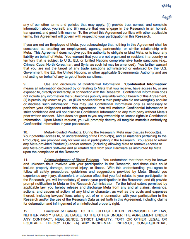 any of our other terms and policies that may apply; (ii) provide true, correct, and complete  information about yourself; and (iii) ensure that you engage in the Research in an honest,  transparent, and good faith manner. To the extent this Agreement conflicts with other applicable  terms, this Agreement will govern with respect to your participation in this Research. If you are not an Employee of Meta, you acknowledge that nothing in this Agreement shall be  construed as creating an employment, agency, partnership, or similar relationship with  Meta. This Agreement does not give you the authority to obligate or bind Meta, or to incur any  liability on behalf of Meta. You warrant that you are not organized or resident in a country or  territory that is subject to U.S., EU, or United Nations comprehensive trade sanctions (e.g.,  Crimea, Cuba, North Korea, Iran, and Syria, as such list may be amended). You further warrant  that you are not the target of any trade sanctions administered or enforced by the U.S.  Government, the EU, the United Nations, or other applicable Governmental Authority and are  not acting on behalf of any target of trade sanctions. 9. Use and disclosure of Confidential Information. “Confidential Information”  means all information disclosed by or relating to Meta that you receive, have access to, or are  exposed to, directly or indirectly, in connection with the Research. Confidential Information does  not include any information that (i) becomes publicly available without breach of this Agreement,  (ii) is previously known to you, or (iii) is received from a third party who did not wrongfully acquire  or disclose such information. You may use Confidential Information only as necessary to  perform your obligations under this Agreement. You will maintain Confidential Information in  strict confidence and will not disclose Confidential Information to any third party without Meta’s  prior written consent. Meta does not grant to you any ownership or license rights in Confidential  Information. Upon Meta’s request, you will promptly destroy all tangible materials embodying  Confidential Information in your possession. 10. Meta-Provided Products. During the Research, Meta may discuss Product(s).  Your potential access to, or understanding of the Product(s), and all materials pertaining to the  Product(s), are provided only for your use in participating in the Research. You agree to return  any Meta-provided Product(s) and/or remove (including allowing Meta to remove) access to  any Meta-provided Software and all related data from your Hardware as instructed by Meta upon the completion of the Research. 11. Acknowledgment of Risks; Release. You understand that there may be known  and unknown risks involved with your participation in the Research, and those risks could  include property damage, personal injury, or illness. With this understanding, you agree to  follow all safety procedures, guidelines and suggestions provided by Meta. Should you  experience any injury, discomfort, or adverse effect that you feel relates to your participation in  the Research, you will immediately (i) cease your participation in the Research; and (ii) provide  prompt notification to Meta or the Research Administrator. To the fullest extent permitted by  applicable law, you hereby release and discharge Meta from any and all claims, demands,  actions, and causes of action, of any kind or character, as well as the costs and expenses  thereof, including lawyers’ fees, arising out of or in connection with your participation in the  Research and/or the use of the Research Data as set forth in this Agreement, including claims  for defamation and infringement of an intellectual property right. 12. Limitation of Liability. TO THE FULLEST EXTENT PERMISSIBLE BY LAW,  NEITHER PARTY SHALL BE LIABLE TO THE OTHER UNDER THE AGREEMENT UNDER  ANY CONTRACT, NEGLIGENCE, STRICT LIABILITY, TORT OR OTHER LEGAL OR  EQUITABLE THEORY FOR: (A) ANY INCIDENTAL, INDIRECT, CONSEQUENTIAL,