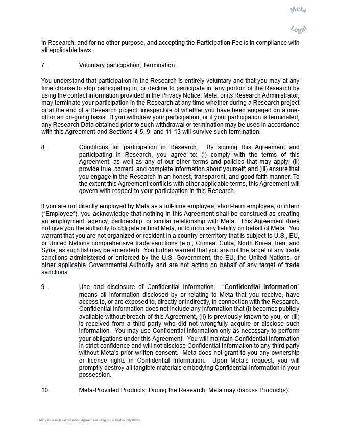 in Research, and for no other purpose, and accepting the Participation Fee is in compliance with all applicable laws.    7.	Voluntary participation; Termination.      You understand that participation in the Research is entirely voluntary and that you may at any time choose to stop participating in, or decline to participate in, any portion of the Research by using the contact information provided in the Privacy Notice. Meta, or its Research Administrator, may terminate your participation in the Research at any time whether during a Research project or at the end of a Research project, irrespective of whether you have been engaged on a one-off or an on-going basis.  If you withdraw your participation, or if your participation is terminated, any Research Data obtained prior to such withdrawal or termination may be used in accordance with this Agreement and Sections 4-5, 9, and 11-13 will survive such termination.     8.	Conditions for participation in Research.  By signing this Agreement and participating in Research, you agree to: (i) comply with the terms of this Agreement, as well as any of our other terms and policies that may apply; (ii) provide true, correct, and complete information about yourself; and (iii) ensure that you engage in the Research in an honest, transparent, and good faith manner. To the extent this Agreement conflicts with other applicable terms, this Agreement will govern with respect to your participation in this Research.    If you are not directly employed by Meta as a full-time employee, short-term employee, or intern (“Employee”), you acknowledge that nothing in this Agreement shall be construed as creating an employment, agency, partnership, or similar relationship with Meta.  This Agreement does not give you the authority to obligate or bind Meta, or to incur any liability on behalf of Meta.  You warrant that you are not organized or resident in a country or territory that is subject to U.S., EU, or United Nations comprehensive trade sanctions (e.g., Crimea, Cuba, North Korea, Iran, and Syria, as such list may be amended).  You further warrant that you are not the target of any trade sanctions administered or enforced by the U.S. Government, the EU, the United Nations, or other applicable Governmental Authority and are not acting on behalf of any target of trade sanctions.     9.	Use and disclosure of Confidential Information.  “Confidential Information” means all information disclosed by or relating to Meta that you receive, have access to, or are exposed to, directly or indirectly, in connection with the Research.  Confidential Information does not include any information that (i) becomes publicly available without breach of this Agreement, (ii) is previously known to you, or (iii) is received from a third party who did not wrongfully acquire or disclose such information.  You may use Confidential Information only as necessary to perform your obligations under this Agreement.  You will maintain Confidential Information in strict confidence and will not disclose Confidential Information to any third party without Meta’s prior written consent.  Meta does not grant to you any ownership or license rights in Confidential Information.  Upon Meta’s request, you will promptly destroy all tangible materials embodying Confidential Information in your possession.     10.	Meta-Provided Products. During the Research, Meta may discuss Product(s).