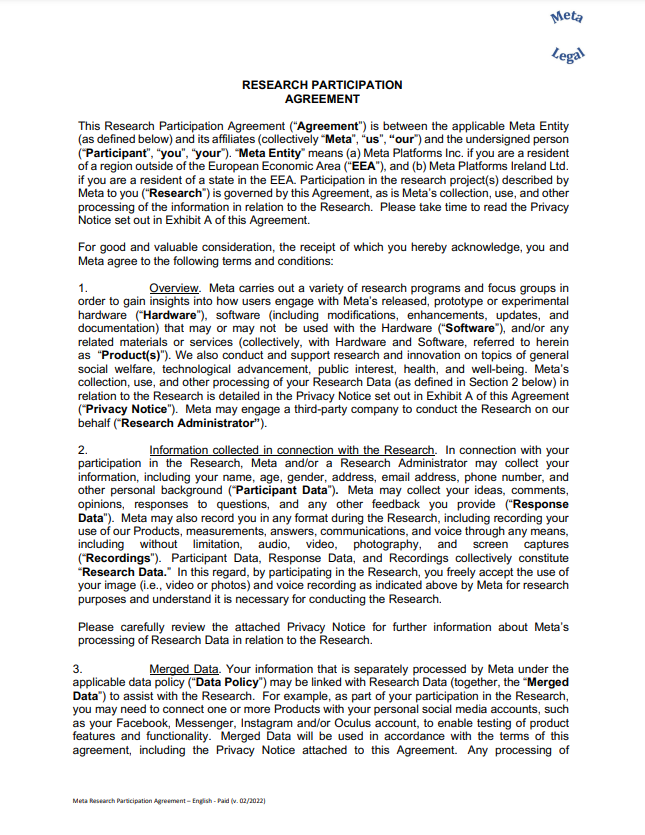 RESEARCH PARTICIPATION AGREEMENT This Research Participation Agreement (“Agreement”) is between the applicable Meta Entity (as defined below) and its affiliates (collectively “Meta”, “us”, “our”) and the undersigned person (“Participant”, “you”, “your”). “Meta Entity” means (a) Meta Platforms Inc. if you are a resident of a region outside of the European Economic Area (“EEA”), and (b) Meta Platforms Ireland Ltd. if you are a resident of a state in the EEA. Participation in the research project(s) described by Meta to you (“Research”) is governed by this Agreement, as is Meta’s collection, use, and other processing of the information in relation to the Research. Please take time to read the Privacy Notice set out in Exhibit A of this Agreement. For good and valuable consideration, the receipt of which you hereby acknowledge, you and Meta agree to the following terms and conditions: 1. Overview. Meta carries out a variety of research programs and focus groups in order to gain insights into how users engage with Meta’s released, prototype or experimental hardware (“Hardware”), software (including modifications, enhancements, updates, and documentation) that may or may not be used with the Hardware (“Software”), and/or any related materials or services (collectively, with Hardware and Software, referred to herein as “Product(s)”). We also conduct and support research and innovation on topics of general social welfare, technological advancement, public interest, health, and well-being. Meta’s collection, use, and other processing of your Research Data (as defined in Section 2 below) in relation to the Research is detailed in the Privacy Notice set out in Exhibit A of this Agreement (“Privacy Notice”). Meta may engage a third-party company to conduct the Research on our behalf (“Research Administrator”). 2. Information collected in connection with the Research. In connection with your participation in the Research, Meta and/or a Research Administrator may collect your information, including your name, age, gender, address, email address, phone number, and other personal background (“Participant Data”). Meta may collect your ideas, comments, opinions, responses to questions, and any other feedback you provide (“Response Data”). Meta may also record you in any format during the Research, including recording your use of our Products, measurements, answers, communications, and voice through any means, including without limitation, audio, video, photography, and screen captures (“Recordings”). Participant Data, Response Data, and Recordings collectively constitute “Research Data.” In this regard, by participating in the Research, you freely accept the use of your image (i.e., video or photos) and voice recording as indicated above by Meta for research purposes and understand it is necessary for conducting the Research. Please carefully review the attached Privacy Notice for further information about Meta’s processing of Research Data in relation to the Research. 3. Merged Data. Your information that is separately processed by Meta under the applicable data policy (“Data Policy”) may be linked with Research Data (together, the “Merged Data”) to assist with the Research. For example, as part of your participation in the Research, you may need to connect one or more Products with your personal social media accounts, such as your Facebook, Messenger, Instagram and/or Oculus account, to enable testing of product features and functionality. Merged Data will be used in accordance with the terms of this agreement, including the Privacy Notice attached to this Agreement. Any processing of