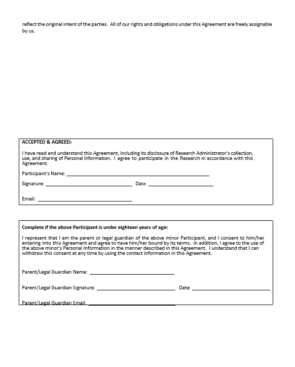 reflect the original intent of the parties.  All of our rights and obligations under this Agreement are freely assignable by us.                 ACCEPTED & AGREED:  I have read and understand this Agreement, including its disclosure of Research Administrator’s collection, use, and sharing of Personal Information.  I agree to participate in the Research in accordance with this Agreement.   Participant’s Name:  	    Signature:  	   Date:  	    Email:   	               Complete if the above Participant is under eighteen years of age:  I represent that I am the parent or legal guardian of the above minor Participant, and I consent to him/her entering into this Agreement and agree to have him/her bound by its terms.  In addition, I agree to the use of the above minor’s Personal Information in the manner described in this Agreement.  I understand that I can withdraw this consent at any time by using the contact information in this Agreement.   Parent/Legal Guardian Name:  	   Parent/Legal Guardian Signature:  	   Date:  	   Parent/Legal Guardian Email: