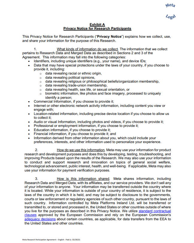 Exhibit A Privacy Notice for Research Participants This Privacy Notice for Research Participants (“Privacy Notice”) explains how we collect, use,  and share your information for the purpose of this Research. 1. What kinds of information do we collect. The information that we collect  pertains to Research Data and Merged Data as described in Sections 2 and 3 of the  Agreement. This information may fall into the following categories: • Identifiers, including unique identifiers (e.g., your name), and device IDs; • Data that may have special protections under the laws of your country, if you choose to  provide it, including:  o data revealing racial or ethnic origin, o data revealing political opinions, o data revealing religious or philosophical beliefs/organization membership, o data revealing trade-union membership, o data revealing health, sex life, or sexual orientation, or o biometric information, like photos and face imagery, processed to uniquely  identify a person; • Commercial Information, if you choose to provide it; • Internet or other electronic network activity information, including content you view or  engage with; • Location-related information, including precise device location if you choose to allow us  to collect it; • Audio or visual Information, including photos and videos, if you choose to provide it; • Professional or employment information, if you choose to provide it; • Education information, if you choose to provide it; • Financial information, if you choose to provide it; and • Information derived from other information about you, which could include your  preferences, interests, and other information used to personalize your experience. 2. How do we use this information. Meta may use your information for product  research and development purposes and does this by developing, testing, troubleshooting, and  improving Products based upon the results of the Research. We may also use your information  to conduct and support research and innovation on topics of general social welfare,  technological advancement, public interest, health, and well-being. If applicable, Meta may also  use your information for payment verification purposes. 3. How is this information shared. Meta shares information, including  Research Data and Merged Data, with its affiliates, and our service providers. We don’t sell any  of your information to anyone. Your information may be transferred outside the country where  it is located. While your information is outside of your country of residence, it is subject to the  laws of the country in which it is held, and may be subject to disclosure to the governments,  courts or law enforcement or regulatory agencies of such other country, pursuant to the laws of  such country. Information controlled by Meta Platforms Ireland Ltd. will be transferred or  transmitted to, or stored and processed in, the United States or other countries outside of where  you live for the purposes as described in this Privacy Notice. We utilize standard contractual  clauses approved by the European Commission and rely on the European Commission's  adequacy decisions about certain countries, as applicable, for data transfers from the EEA to  the United States and other countries.