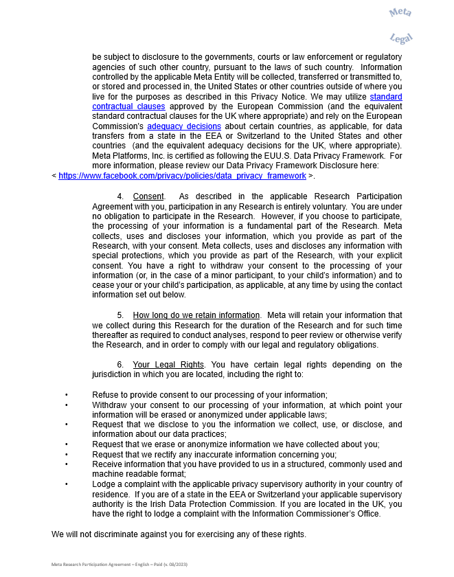 be subject to disclosure to the governments, courts or law enforcement or regulatory agencies of such other country, pursuant to the laws of such country.  Information controlled by the applicable Meta Entity will be collected, transferred or transmitted to, or stored and processed in, the United States or other countries outside of where you live for the purposes as described in this Privacy Notice. We may utilize standard contractual clauses approved by the European Commission (and the equivalent standard contractual clauses for the UK where appropriate) and rely on the European Commission's adequacy decisions about certain countries, as applicable, for data transfers from a state in the EEA or Switzerland to the United States and other countries  (and the equivalent adequacy decisions for the UK, where appropriate).  Meta Platforms, Inc. is certified as following the EUU.S. Data Privacy Framework.  For more information, please review our Data Privacy Framework Disclosure here:  < https://www.facebook.com/privacy/policies/data_privacy_framework >.    4.	Consent.  As described in the applicable Research Participation Agreement with you, participation in any Research is entirely voluntary.  You are under no obligation to participate in the Research.  However, if you choose to participate, the processing of your information is a fundamental part of the Research. Meta collects, uses and discloses your information, which you provide as part of the Research, with your consent. Meta collects, uses and discloses any information with special protections, which you provide as part of the Research, with your explicit consent. You have a right to withdraw your consent to the processing of your information (or, in the case of a minor participant, to your child’s information) and to cease your or your child’s participation, as applicable, at any time by using the contact information set out below.    5.	How long do we retain information.  Meta will retain your information that we collect during this Research for the duration of the Research and for such time thereafter as required to conduct analyses, respond to peer review or otherwise verify the Research, and in order to comply with our legal and regulatory obligations.      6.	Your Legal Rights. You have certain legal rights depending on the jurisdiction in which you are located, including the right to:    •	Refuse to provide consent to our processing of your information;  •	Withdraw your consent to our processing of your information, at which point your information will be erased or anonymized under applicable laws;   •	Request that we disclose to you the information we collect, use, or disclose, and information about our data practices;  •	Request that we erase or anonymize information we have collected about you;  •	Request that we rectify any inaccurate information concerning you;  •	Receive information that you have provided to us in a structured, commonly used and machine readable format;   •	Lodge a complaint with the applicable privacy supervisory authority in your country of residence.  If you are of a state in the EEA or Switzerland your applicable supervisory authority is the Irish Data Protection Commission. If you are located in the UK, you have the right to lodge a complaint with the Information Commissioner’s Office.    We will not discriminate against you for exercising any of these rights.