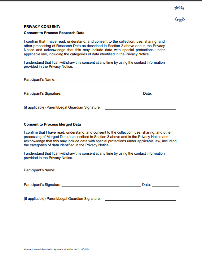 PRIVACY CONSENT: Consent to Process Research Data I confirm that I have read, understand, and consent to the collection, use, sharing, and other processing of Research Data as described in Section 2 above and in the Privacy Notice and acknowledge that this may include data with special protections under applicable law, including the categories of data identified in the Privacy Notice. I understand that I can withdraw this consent at any time by using the contact information provided in the Privacy Notice. Participant’s Name: Participant’s Signature: Date: (if applicable) Parent/Legal Guardian Signature: Consent to Process Merged Data I confirm that I have read, understand, and consent to the collection, use, sharing, and other processing of Merged Data as described in Section 3 above and in the Privacy Notice and acknowledge that this may include data with special protections under applicable law, including the categories of data identified in the Privacy Notice. I understand that I can withdraw this consent at an