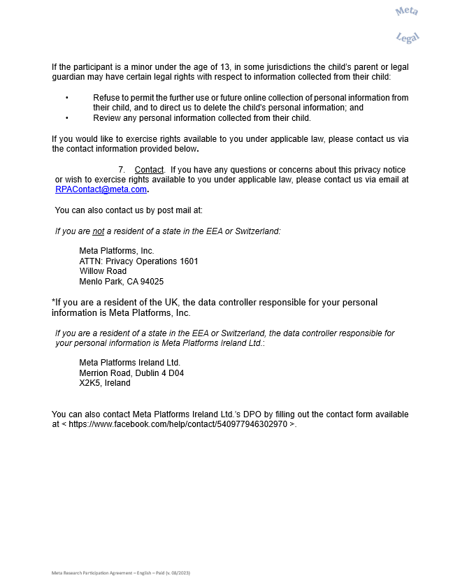 If the participant is a minor under the age of 13, in some jurisdictions the child’s parent or legal guardian may have certain legal rights with respect to information collected from their child:   	  •	Refuse to permit the further use or future online collection of personal information from their child, and to direct us to delete the child's personal information; and   •	Review any personal information collected from their child.      If you would like to exercise rights available to you under applicable law, please contact us via the contact information provided below.     7.	Contact.  If you have any questions or concerns about this privacy notice  or wish to exercise rights available to you under applicable law, please contact us via email at RPAContact@meta.com.    You can also contact us by post mail at:     If you are not a resident of a state in the EEA or Switzerland:    Meta Platforms, Inc.  ATTN: Privacy Operations 1601 Willow Road  Menlo Park, CA 94025    *If you are a resident of the UK, the data controller responsible for your personal information is Meta Platforms, Inc.    If you are a resident of a state in the EEA or Switzerland, the data controller responsible for your personal information is Meta Platforms Ireland Ltd.:     	Meta Platforms Ireland Ltd.   	Merrion Road, Dublin 4 D04 X2K5, Ireland      You can also contact Meta Platforms Ireland Ltd.’s DPO by filling out the contact form available at < https://www.facebook.com/help/contact/540977946302970 >.