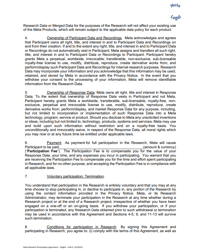 Research Data or Merged Data for the purposes of the Research will not affect your existing use  of the Meta Products, which will remain subject to the applicable data policy for each product. 4. Ownership of Participant Data and Recordings. Meta acknowledges and agrees  that Participant owns all right, title, and interest in and to Participant Data and Recordings on  and from their creation. If and to the extent any right, title, and interest in and to Participant Data  or Recordings do not automatically vest in Participant, Meta assigns and transfers all such right,  title, and interest in and to Participant Data or Recordings to Participant. Participant hereby  grants Meta a perpetual, worldwide, irrevocable, transferable, non-exclusive, sub-licensable  royalty-free license to use, modify, distribute, reproduce, create derivative works from, and  perform/display such Participant Data and Recordings for internal research purposes. Research  Data may incorporate your information and you acknowledge that this information may be used,  retained, and stored by Meta in accordance with the Privacy Notice. In the event that you  withdraw your consent to the processing of your information, Meta will remove identifiable  information from the Research Data. 5. Ownership of Response Data: Meta owns all right, title and interest in Response  Data. To the extent that ownership of Response Data vests in Participant and not Meta,  Participant hereby grants Meta a worldwide, transferable, sub-licensable, royalty-free, nonexclusive, perpetual and irrevocable license to use, modify, distribute, reproduce, create  derivative works from, perform/display, and market Response Data for any purpose, including,  but not limited to incorporation or implementation of such Response Data into a Meta technology, program, service or product. Should you disclose to Meta any unsolicited inventions  or ideas, including but not limited to, technology, products, systems and services, Meta may use  and build upon such information without restriction and on a royalty-free basis. You  unconditionally and irrevocably waive, in respect of the Response Data, all moral rights which  you may now or at any future time be entitled under applicable laws. 6. Payment. As payment for full participation in the Research, Meta will cause  Participant to be paid (amount & currency) (“Participation Fee”). The Participation Fee is to compensate you for the value of your  Response Data, your time, and any expenses you incur in participating. You warrant that you  are receiving the Participation Fee to compensate you for the time and effort spent participating  in Research, and for no other purpose, and accepting the Participation Fee is in compliance with  all applicable laws. 7. Voluntary participation; Termination.  You understand that participation in the Research is entirely voluntary and that you may at any  time choose to stop participating in, or decline to participate in, any portion of the Research by  using the contact information provided in the Privacy Notice. Meta, or its Research  Administrator, may terminate your participation in the Research at any time whether during a  Research project or at the end of a Research project, irrespective of whether you have been  engaged on a one-off or an on-going basis. If you withdraw your participation, or if your  participation is terminated, any Research Data obtained prior to such withdrawal or termination  may be used in accordance with this Agreement and Sections 4-5, 9, and 11-13 will survive  such termination. 8. Conditions for participation in Research. By signing this Agreement and  participating in Research, you agree to: (i) comply with the terms of this Agreement, as well as