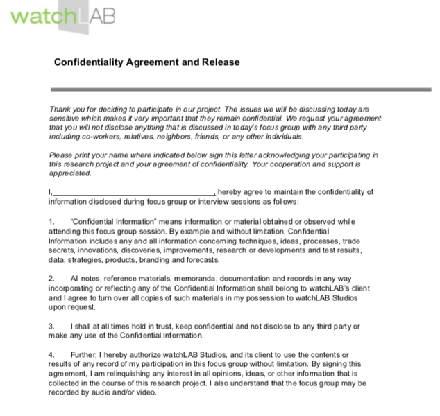 Thank you for deciding to participate in our focus group. The issues we will be discussing today are sensitive which makes it very important that they remain confidential. We request your agreement that you will not disclose anything that is discussed in today’s focus group with any third party including co-workers, relatives, neighbors, friends, or any other individuals. Please print your name where indicated below sign this letter acknowledging your participating in this research project and your agreement of confidentiality. Your cooperation and support is appreciated. I,   , hereby agree to maintain the confidentiality of information disclosed during focus group or interview sessions as follows: 1. “Confidential Information” means information or material obtained or observed while attending this focus group session. By example and without limitation, Confidential Information includes any and all information concerning techniques, ideas, processes, trade secrets, innovations, discoveries, improvements, res