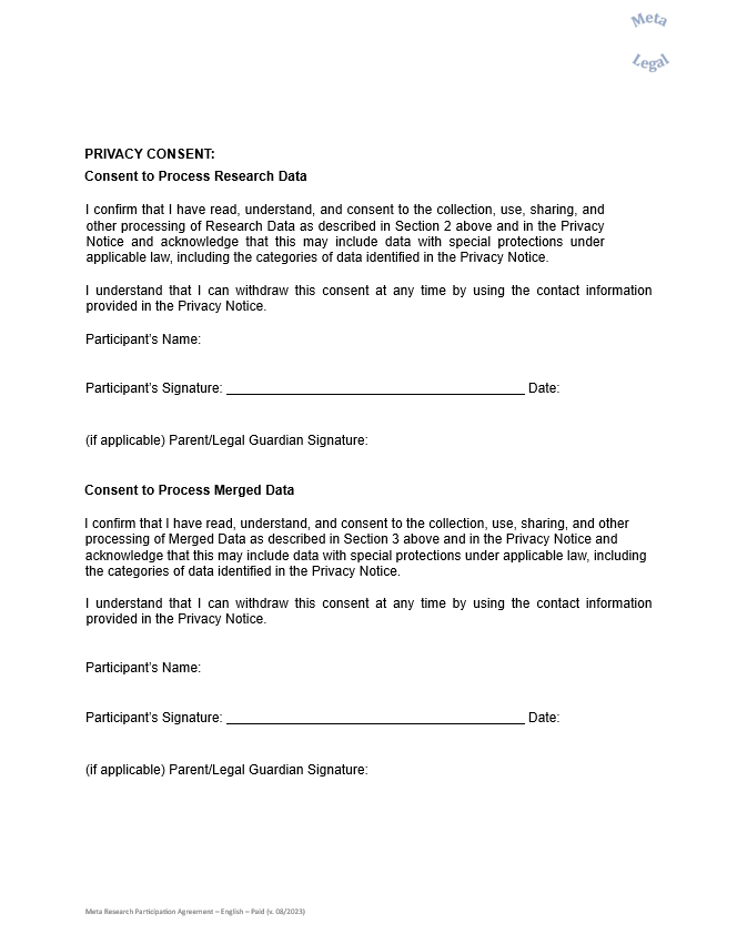 PRIVACY CONSENT:  Consent to Process Research Data     I confirm that I have read, understand, and consent to the collection, use, sharing, and other processing of Research Data as described in Section 2 above and in the Privacy Notice and acknowledge that this may include data with special protections under applicable law, including the categories of data identified in the Privacy Notice.     I understand that I can withdraw this consent at any time by using the contact information provided in the Privacy Notice.     Participant’s Name:                                                                                      Participant’s Signature:                                                                                  Date:                                (if applicable) Parent/Legal Guardian Signature:                                                                                     Consent to Process Merged Data     I confirm that I have read, understand, and consent to the collection, use, sharing, and other processing of Merged Data as described in Section 3 above and in the Privacy Notice and acknowledge that this may include data with special protections under applicable law, including the categories of data identified in the Privacy Notice.     I understand that I can withdraw this consent at any time by using the contact information provided in the Privacy Notice.        Participant’s Name:                                                                                      Participant’s Signature:                                                                                  Date:                                (if applicable) Parent/Legal Guardian Signature: