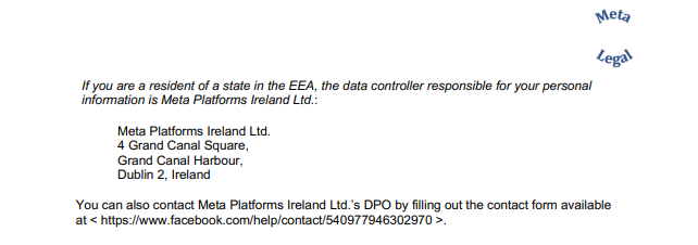 If you are a resident of a state in the EEA, the data controller responsible for your personal information is Meta Platforms Ireland Ltd.: Meta Platforms Ireland Ltd. 4 Grand Canal Square, Grand Canal Harbour, Dublin 2, Ireland You can also contact Meta Platforms Ireland Ltd.’s DPO by filling out the contact form available at < https://www.facebook.com/help/contact/540977946302970 >.