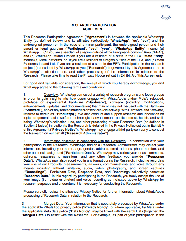 RESEARCH PARTICIPATION AGREEMENT This Research Participation Agreement (“Agreement”) is between the applicable WhatsApp Entity (as defined below) and its affiliates (collectively “WhatsApp”, “us”, “our”) and the undersigned person or, in the case of a minor participant, the undersigned person and their parent or legal guardian (“Participant”, “you”, “your”). “WhatsApp Entity” means (a) WhatsApp LLC if you are a resident of a region outside of the European Economic Area (“EEA”), and (b) WhatsApp Ireland Limited if you are a resident of a state in the EEA. “Meta Entity” means (a) Meta Platforms Inc. if you are a resident of a region outside of the EEA, and (b) Meta Platforms Ireland Ltd. if you are a resident of a state in the EEA. Participation in the research project(s) described by WhatsApp to you (“Research”) is governed by this Agreement, as is WhatsApp’s collection, use, and other processing of the information in relation to the Research. Please take time to read the Privacy Notice set out in Exhibit A of this Agreement. For good and valuable consideration, the receipt of which you hereby acknowledge, you and WhatsApp agree to the following terms and conditions: 1. Overview. WhatsApp carries out a variety of research programs and focus groups in order to gain insights into how users engage with WhatsApp’s and/or Meta’s released, prototype or experimental hardware (“Hardware”), software (including modifications, enhancements, updates, and documentation) that may or may not be used with the Hardware (“Software”), and/or any related materials or services (collectively, with Hardware and Software, referred to herein as “Product(s)”). We also conduct and support research and innovation on topics of general social welfare, technological advancement, public interest, health, and wellbeing. WhatsApp’s collection, use, and other processing of your Research Data (as defined in Section 2 below) in relation to the Research is detailed in the Privacy Notice set out in Exhibit A of this Agreement (“Privacy Notice”). WhatsApp may engage a third-party company to conduct the Research on our behalf (“Research Administrator”). 2. Information collected in connection with the Research. In connection with your participation in the Research, WhatsApp and/or a Research Administrator may collect your information, including your name, age, gender, address, email address, phone number, and other personal background (“Participant Data”). WhatsApp may collect your ideas, comments, opinions, responses to questions, and any other feedback you provide (“Response Data”). WhatsApp may also record you in any format during the Research, including recording your use of our Products, measurements, answers, communications, and voice through any means, including without limitation, audio, video, photography, and screen captures (“Recordings”). Participant Data, Response Data, and Recordings collectively constitute “Research Data.” In this regard, by participating in the Research, you freely accept the use of your image (i.e., video or photos) and voice recording as indicated above by WhatsApp for research purposes and understand it is necessary for conducting the Research. Please carefully review the attached Privacy Notice for further information about WhatsApp’s processing of Research Data in relation to the Research. 3. Merged Data. Your information that is separately processed by WhatsApp under the applicable WhatsApp privacy policy (“Privacy Policy”) or where applicable, by Meta under the applicable Meta data policy (“Data Policy”) may be linked with Research Data (together, the “Merged Data”) to assist with the Research. For example, as part of you