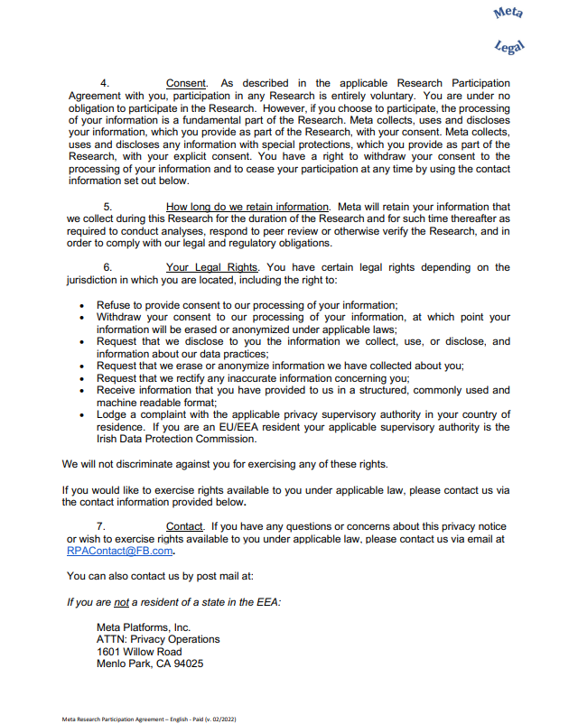 4. Consent. As described in the applicable Research Participation Agreement with you, participation in any Research is entirely voluntary. You are under no obligation to participate in the Research. However, if you choose to participate, the processing of your information is a fundamental part of the Research. Meta collects, uses and discloses your information, which you provide as part of the Research, with your consent. Meta collects, uses and discloses any information with special protections, which you provide as part of the Research, with your explicit consent. You have a right to withdraw your consent to the processing of your information and to cease your participation at any time by using the contact information set out below. 5. How long do we retain information. Meta will retain your information that we collect during this Research for the duration of the Research and for such time thereafter as required to conduct analyses, respond to peer review or otherwise verify the Research, and in order to comply with our legal and regulatory obligations. 6. Your Legal Rights. You have certain legal rights depending on the jurisdiction in which you are located, including the right to: • Refuse to provide consent to our processing of your information; • Withdraw your consent to our processing of your information, at which point your information will be erased or anonymized under applicable laws; • Request that we disclose to you the information we collect, use, or disclose, and information about our data practices; • Request that we erase or anonymize information we have collected about you; • Request that we rectify any inaccurate information concerning you; • Receive information that you have provided to us in a structured, commonly used and machine readable format; • Lodge a complaint with the applicable privacy supervisory authority in your country of residence. If you are an EU/EEA resident your applicable supervisory authority is the Irish Data Protection Commission. We will not discriminate against you for exercising any of these rights. If you would like to exercise rights available to you under applicable law, please contact us via the contact information provided below. 7. Contact. If you have any questions or concerns about this privacy notice or wish to exercise rights available to you under applicable law, please contact us via email at RPAContact@FB.com. You can also contact us by post mail at: If you are not a resident of a state in the EEA: Meta Platforms, Inc. ATTN: Privacy Operations 1601 Willow Road Menlo Park, CA 94025