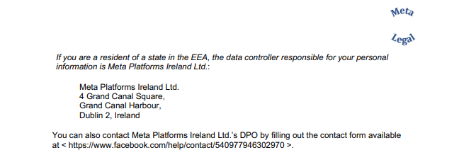 If you are a resident of a state in the EEA, the data controller responsible for your personal  information is Meta Platforms Ireland Ltd.: Meta Platforms Ireland Ltd. 4 Grand Canal Square, Grand Canal Harbour, Dublin 2, Ireland You can also contact Meta Platforms Ireland Ltd.’s DPO by filling out the contact form available  at < https://www.facebook.com/help/contact/540977946302970 >.