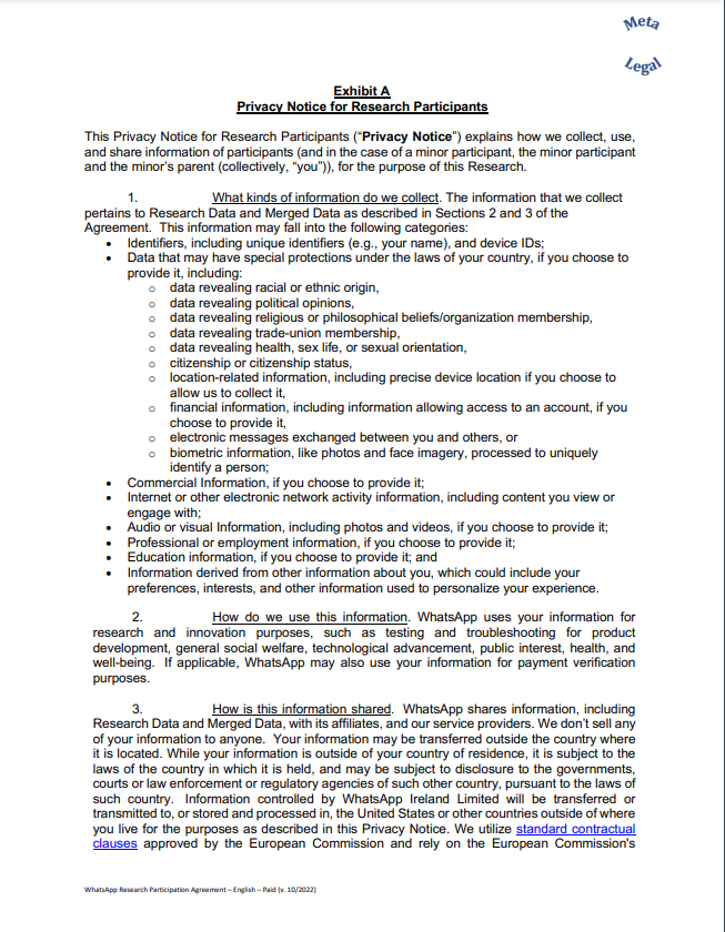 e for Research Participants This Privacy Notice for Research Participants (“Privacy Notice”) explains how we collect, use, and share information of participants (and in the case of a minor participant, the minor participant and the minor’s parent (collectively, “you”)), for the purpose of this Research. 1. What kinds of information do we collect. The information that we collect pertains to Research Data and Merged Data as described in Sections 2 and 3 of the Agreement. This information may fall into the following categories: • Identifiers, including unique identifiers (e.g., your name), and device IDs; • Data that may have special protections under the laws of your country, if you choose to provide it, including: o data revealing racial or ethnic origin, o data revealing political opinions, o data revealing religious or philosophical beliefs/organization membership, o data revealing trade-union membership, o data revealing health, sex life, or sexual orientation, o citizenship or citizenship status, o location-related information, including precise device location if you choose to allow us to collect it, o financial information, including information allowing access to an account, if you choose to provide it, o electronic messages exchanged between you and others, or o biometric information, like photos and face imagery, processed to uniquely identify a person; • Commercial Information, if you choose to provide it; • Internet or other electronic network activity information, including content you view or engage with; • Audio or visual Information, including photos and videos, if you choose to provide it; • Professional or employment information, if you choose to provide it; • Education information, if you choose to provide it; and • Information derived from other information about you, which could include your preferences, interests, and other information used to personalize your experience. 2. How do we use this information. WhatsApp uses your information for research and innovation purposes, such as testing and troubleshooting for product development, general social welfare, technological advancement, public interest, health, and well-being. If applicable, WhatsApp may also use your information for payment verification purposes. 3. How is this information shared. WhatsApp shares information, including Research Data and Merged Data, with its affiliates, and our service providers. We don’t sell any of your information to anyone. Your information may be transferred outside the country where it is located. While your information is outside of your country of residence, it is subject to the laws of the country in which it is held, and may be subject to disclosure to the governments, courts or law enforcement or regulatory agencies of such other country, pursuant to the laws of such country. Information controlled by WhatsApp Ireland Limited will be transferred or transmitted to, or stored and processed in, the United States or other countries outside of where you live for the purposes as described in this Privacy Notice. We utilize standard contractual clauses approved by the European Commission and rely on the European Commission