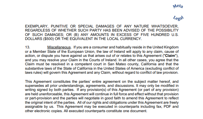 EXEMPLARY, PUNITIVE OR SPECIAL DAMAGES OF ANY NATURE WHATSOEVER,  REGARDLESS OF WHETHER SUCH PARTY HAS BEEN ADVISED OF THE POSSIBILITY  OF SUCH DAMAGES; OR (B) ANY AMOUNTS IN EXCESS OF FIVE HUNDRED U.S.  DOLLARS ($500) OR THE EQUIVALENT IN THE LOCAL CURRENCY. 13. Miscellaneous. If you are a consumer and habitually reside in the United Kingdom  or a Member State of the European Union, the law of Ireland will apply to any claim, cause of  action, or dispute you have against us that arises out of or relates to this Agreement ("Claim"),  and you may resolve your Claim in the Courts of Ireland. In all other cases, you agree that the  Claim must be resolved in a competent court in San Mateo county, California and that the  substantive laws of the State of California in the United States of America (excluding conflict of  laws rules) will govern this Agreement and any Claim, without regard to conflict of law provision. This Agreement constitutes the parties’ entire agreement on the subject matter hereof, and  supersedes all prior understandings, agreements, and discussions. It may only be modified in  writing signed by both parties. If any provision(s) of this Agreement (or part of any provision)  are held unenforceable, this Agreement will continue in full force and effect without that provision  or part-provision and the parties will negotiate in good faith to amend this Agreement to reflect  the original intent of the parties. All of our rights and obligations under this Agreement are freely  assignable by us. This Agreement may be executed in counterparts including fax, PDF and  other electronic copies. All executed counterparts constitute one document.