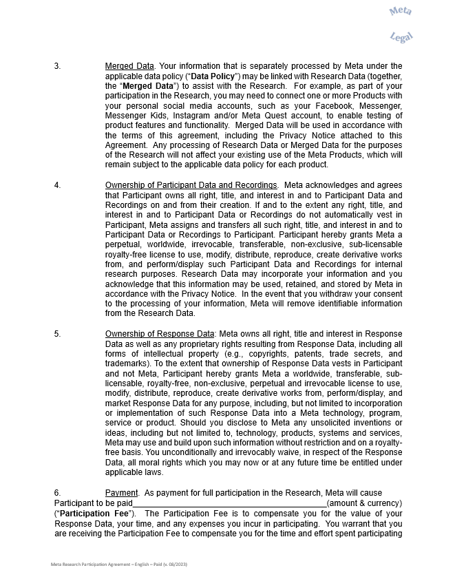 3.	Merged Data. Your information that is separately processed by Meta under the applicable data policy (“Data Policy”) may be linked with Research Data (together, the “Merged Data”) to assist with the Research.  For example, as part of your participation in the Research, you may need to connect one or more Products with your personal social media accounts, such as your Facebook, Messenger, Messenger Kids, Instagram and/or Meta Quest account, to enable testing of product features and functionality.  Merged Data will be used in accordance with the terms of this agreement, including the Privacy Notice attached to this Agreement.  Any processing of Research Data or Merged Data for the purposes of the Research will not affect your existing use of the Meta Products, which will remain subject to the applicable data policy for each product.     4.	Ownership of Participant Data and Recordings.  Meta acknowledges and agrees that Participant owns all right, title, and interest in and to Participant Data and Recordings on and from their creation. If and to the extent any right, title, and interest in and to Participant Data or Recordings do not automatically vest in Participant, Meta assigns and transfers all such right, title, and interest in and to Participant Data or Recordings to Participant. Participant hereby grants Meta a perpetual, worldwide, irrevocable, transferable, non-exclusive, sub-licensable royalty-free license to use, modify, distribute, reproduce, create derivative works from, and perform/display such Participant Data and Recordings for internal research purposes. Research Data may incorporate your information and you acknowledge that this information may be used, retained, and stored by Meta in accordance with the Privacy Notice.  In the event that you withdraw your consent to the processing of your information, Meta will remove identifiable information from the Research Data.    5.	Ownership of Response Data: Meta owns all right, title and interest in Response Data as well as any proprietary rights resulting from Response Data, including all forms of intellectual property (e.g., copyrights, patents, trade secrets, and trademarks). To the extent that ownership of Response Data vests in Participant and not Meta, Participant hereby grants Meta a worldwide, transferable, sub-licensable, royalty-free, non-exclusive, perpetual and irrevocable license to use, modify, distribute, reproduce, create derivative works from, perform/display, and market Response Data for any purpose, including, but not limited to incorporation or implementation of such Response Data into a Meta technology, program, service or product. Should you disclose to Meta any unsolicited inventions or ideas, including but not limited to, technology, products, systems and services, Meta may use and build upon such information without restriction and on a royalty-free basis. You unconditionally and irrevocably waive, in respect of the Response Data, all moral rights which you may now or at any future time be entitled under applicable laws.    6.	Payment.  As payment for full participation in the Research, Meta will cause  Participant to be paid__________________________________________(amount & currency)  (“Participation Fee”).  The Participation Fee is to compensate you for the value of your Response Data, your time, and any expenses you incur in participating.  You warrant that you are receiving the Participation Fee to compensate you for the time and effort spent participating