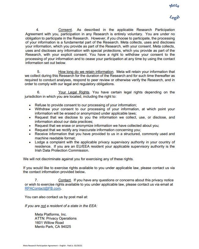 4. Consent. As described in the applicable Research Participation  Agreement with you, participation in any Research is entirely voluntary. You are under no  obligation to participate in the Research. However, if you choose to participate, the processing  of your information is a fundamental part of the Research. Meta collects, uses and discloses  your information, which you provide as part of the Research, with your consent. Meta collects,  uses and discloses any information with special protections, which you provide as part of the  Research, with your explicit consent. You have a right to withdraw your consent to the  processing of your information and to cease your participation at any time by using the contact  information set out below. 5. How long do we retain information. Meta will retain your information that  we collect during this Research for the duration of the Research and for such time thereafter as  required to conduct analyses, respond to peer review or otherwise verify the Research, and in  order to comply with our legal and regulatory obligations. 6. Your Legal Rights. You have certain legal rights depending on the  jurisdiction in which you are located, including the right to: • Refuse to provide consent to our processing of your information; • Withdraw your consent to our processing of your information, at which point your  information will be erased or anonymized under applicable laws; • Request that we disclose to you the information we collect, use, or disclose, and  information about our data practices; • Request that we erase or anonymize information we have collected about you; • Request that we rectify any inaccurate information concerning you; • Receive information that you have provided to us in a structured, commonly used and  machine readable format; • Lodge a complaint with the applicable privacy supervisory authority in your country of  residence. If you are an EU/EEA resident your applicable supervisory authority is the  Irish Data Protection Commission. We will not discriminate against you for exercising any of these rights. If you would like to exercise rights available to you under applicable law, please contact us via  the contact information provided below. 7. Contact. If you have any questions or concerns about this privacy notice  or wish to exercise rights available to you under applicable law, please contact us via email at  RPAContact@FB.com. You can also contact us by post mail at: If you are not a resident of a state in the EEA: Meta Platforms, Inc. ATTN: Privacy Operations 1601 Willow Road Menlo Park, CA 94025