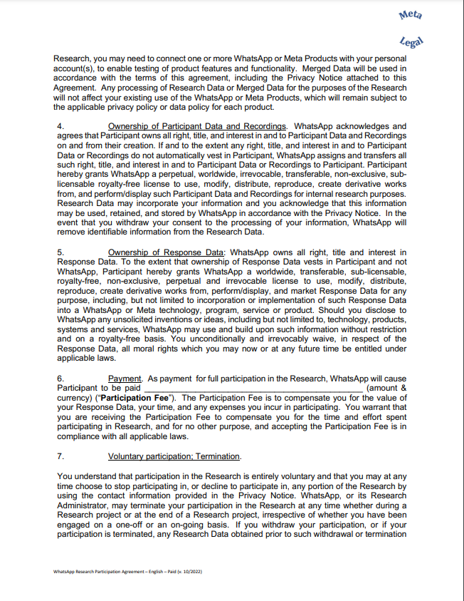 Research, you may need to connect one or more WhatsApp or Meta Products with your personal account(s), to enable testing of product features and functionality. Merged Data will be used in accordance with the terms of this agreement, including the Privacy Notice attached to this Agreement. Any processing of Research Data or Merged Data for the purposes of the Research will not affect your existing use of the WhatsApp or Meta Products, which will remain subject to the applicable privacy policy or data policy for each product. 4. Ownership of Participant Data and Recordings. WhatsApp acknowledges and agrees that Participant owns all right, title, and interest in and to Participant Data and Recordings on and from their creation. If and to the extent any right, title, and interest in and to Participant Data or Recordings do not automatically vest in Participant, WhatsApp assigns and transfers all such right, title, and interest in and to Participant Data or Recordings to Participant. Participant hereby grants WhatsApp a perpetual, worldwide, irrevocable, transferable, non-exclusive, sublicensable royalty-free license to use, modify, distribute, reproduce, create derivative works from, and perform/display such Participant Data and Recordings for internal research purposes. Research Data may incorporate your information and you acknowledge that this information may be used, retained, and stored by WhatsApp in accordance with the Privacy Notice. In the event that you withdraw your consent to the processing of your information, WhatsApp will remove identifiable information from the Research Data. 5. Ownership of Response Data: WhatsApp owns all right, title and interest in Response Data. To the extent that ownership of Response Data vests in Participant and not WhatsApp, Participant hereby grants WhatsApp a worldwide, transferable, sub-licensable, royalty-free, non-exclusive, perpetual and irrevocable license to use, modify, distribute, reproduce, create derivative works from, perform/display, and market Response Data for any purpose, including, but not limited to incorporation or implementation of such Response Data into a WhatsApp or Meta technology, program, service or product. Should you disclose to WhatsApp any unsolicited inventions or ideas, including but not limited to, technology, products, systems and services, WhatsApp may use and build upon such information without restriction and on a royalty-free basis. You unconditionally and irrevocably waive, in respect of the Response Data, all moral rights which you may now or at any future time be entitled under applicable laws. 6. Payment. As payment for full participation in the Research, WhatsApp will cause Participant to be paid _______________________________________________ (amount & currency) (“Participation Fee”). The Participation Fee is to compensate you for the value of your Response Data, your time, and any expenses you incur in participating. You warrant that you are receiving the Participation Fee to compensate you for the time and effort spent participating in Research, and for no other purpose, and accepting the Participation Fee is in compliance with all applicable laws. 7. Voluntary participation; Termination. You understand that participation in the Research is entirely voluntary and that you may at any time choose to stop participating in, or decline to participate in, any portion of the Research by using the contact information provided in the Privacy Notice. WhatsApp, or its Research Administrator, may terminate your participation in the Research at any time whether during a Research project or at the end of a Research project, irrespective of whether you have been engaged on a one-off or an on-going basis. If you withdraw your participation, or if your participation is terminated, any Research Data obtained prior to su