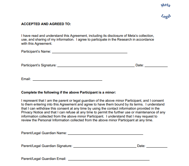 ACCEPTED AND AGREED TO: I have read and understand this Agreement, including its disclosure of Meta’s collection,  use, and sharing of my information. I agree to participate in the Research in accordance  with this Agreement. Complete the following if the above Participant is a minor: I represent that I am the parent or legal guardian of the above minor Participant, and I consent  to them entering into this Agreement and agree to have them bound by its terms. I understand  that I can withdraw this consent at any time by using the contact information provided in the  Privacy Notice and that I can refuse at any time to permit the further use or maintenance of any  information collected from the above minor Participant. I understand that I may request to  review the Personal Information collected from the above minor Participant at any time