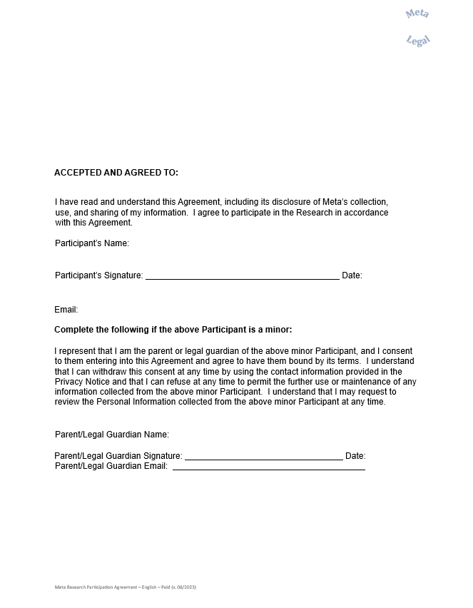 ACCEPTED AND AGREED TO:     I have read and understand this Agreement, including its disclosure of Meta’s collection, use, and sharing of my information.  I agree to participate in the Research in accordance with this Agreement.     Participant’s Name:                                                                                      Participant’s Signature:                                                                                   Date:                               Email:                                                                                Complete the following if the above Participant is a minor:     I represent that I am the parent or legal guardian of the above minor Participant, and I consent to them entering into this Agreement and agree to have them bound by its terms.  I understand that I can withdraw this consent at any time by using the contact information provided in the Privacy Notice and that I can refuse at any time to permit the further use or maintenance of any information collected from the above minor Participant.  I understand that I may request to review the Personal Information collected from the above minor Participant at any time.        Parent/Legal Guardian Name:                                                                                      Parent/Legal Guardian Signature:                                                                    Date:                           Parent/Legal Guardian Email: