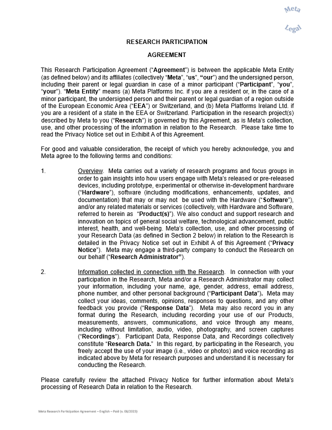 RESEARCH PARTICIPATION  AGREEMENT     This Research Participation Agreement (“Agreement”) is between the applicable Meta Entity (as defined below) and its affiliates (collectively “Meta”, “us”, “our”) and the undersigned person, including their parent or legal guardian in case of a minor participant (“Participant”, “you”, “your”). “Meta Entity” means (a) Meta Platforms Inc. if you are a resident or, in the case of a minor participant, the undersigned person and their parent or legal guardian of a region outside of the European Economic Area (“EEA”) or Switzerland, and (b) Meta Platforms Ireland Ltd. if you are a resident of a state in the EEA or Switzerland. Participation in the research project(s) described by Meta to you (“Research”) is governed by this Agreement, as is Meta’s collection, use, and other processing of the information in relation to the Research.  Please take time to read the Privacy Notice set out in Exhibit A of this Agreement.     For good and valuable consideration, the receipt of which you hereby acknowledge, you and Meta agree to the following terms and conditions:      1.	Overview.  Meta carries out a variety of research programs and focus groups in order to gain insights into how users engage with Meta’s released or pre-released devices, including prototype, experimental or otherwise in-development hardware (“Hardware”), software (including modifications, enhancements, updates, and documentation) that may or may not  be used with the Hardware (“Software”), and/or any related materials or services (collectively, with Hardware and Software, referred to herein as  “Product(s)”). We also conduct and support research and innovation on topics of general social welfare, technological advancement, public interest, health, and well-being. Meta’s collection, use, and other processing of your Research Data (as defined in Section 2 below) in relation to the Research is detailed in the Privacy Notice set out in Exhibit A of this Agreement (“Privacy Notice”).  Meta may engage a third-party company to conduct the Research on our behalf (“Research Administrator”).     2.	Information collected in connection with the Research.  In connection with your participation in the Research, Meta and/or a Research Administrator may collect your information, including your name, age, gender, address, email address, phone number, and other personal background (“Participant Data”).  Meta may collect your ideas, comments, opinions, responses to questions, and any other feedback you provide (“Response Data”).  Meta may also record you in any format during the Research, including recording your use of our Products, measurements, answers, communications, and voice through any means, including without limitation, audio, video, photography, and screen captures (“Recordings”).  Participant Data, Response Data, and Recordings collectively constitute “Research Data.”  In this regard, by participating in the Research, you freely accept the use of your image (i.e., video or photos) and voice recording as indicated above by Meta for research purposes and understand it is necessary for conducting the Research.     Please carefully review the attached Privacy Notice for further information about Meta’s processing of Research Data in relation to the Research.