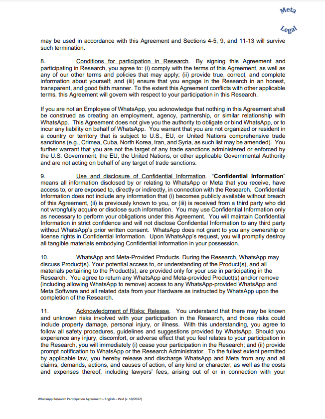 may be used in accordance with this Agreement and Sections 4-5, 9, and 11-13 will survive such termination. 8. Conditions for participation in Research. By signing this Agreement and participating in Research, you agree to: (i) comply with the terms of this Agreement, as well as any of our other terms and policies that may apply; (ii) provide true, correct, and complete information about yourself; and (iii) ensure that you engage in the Research in an honest, transparent, and good faith manner. To the extent this Agreement conflicts with other applicable terms, this Agreement will govern with respect to your participation in this Research. If you are not an Employee of WhatsApp, you acknowledge that nothing in this Agreement shall be construed as creating an employment, agency, partnership, or similar relationship with WhatsApp. This Agreement does not give you the authority to obligate or bind WhatsApp, or to incur any liability on behalf of WhatsApp. You warrant that you are not organized or resident in a country or territory that is subject to U.S., EU, or United Nations comprehensive trade sanctions (e.g., Crimea, Cuba, North Korea, Iran, and Syria, as such list may be amended). You further warrant that you are not the target of any trade sanctions administered or enforced by the U.S. Government, the EU, the United Nations, or other applicable Governmental Authority and are not acting on behalf of any target of trade sanctions. 9. Use and disclosure of Confidential Information. “Confidential Information” means all information disclosed by or relating to WhatsApp or Meta that you receive, have access to, or are exposed to, directly or indirectly, in connection with the Research. Confidential Information does not include any information that (i) becomes publicly available without breach of this Agreement, (ii) is previously known to you, or (iii) is received from a third party who did not wrongfully acquire or disclose such information. You may use Confidential Information only as necessary to perform your obligations under this Agreement. You will maintain Confidential Information in strict confidence and will not disclose Confidential Information to any third party without WhatsApp’s prior written consent. WhatsApp does not grant to you any ownership or license rights in Confidential Information. Upon WhatsApp’s request, you will promptly destroy all tangible materials embodying Confidential Information in your possession. 10. WhatsApp and Meta-Provided Products. During the Research, WhatsApp may discuss Product(s). Your potential access to, or understanding of the Product(s), and all materials pertaining to the Product(s), are provided only for your use in participating in the Research. You agree to return any WhatsApp and Meta-provided Product(s) and/or remove (including allowing WhatsApp to remove) access to any WhatsApp-provided WhatsApp and Meta Software and all related data from your Hardware as instructed by WhatsApp upon the completion of the Research. 11. Acknowledgment of Risks; Release. You understand that there may be known and unknown risks involved with your participation in the Research, and those risks could include property damage, personal injury, or illness. With this understanding, you agree to follow all safety procedures, guidelines and suggestions provided by WhatsApp. Should you experience any injury, discomfort, or adverse effect that you feel relates to your participation in the Research, you will immediately (i) cease your participation in the Research; and (ii) provide prompt notification to WhatsApp or the Research Administrator. To the fullest extent permitted by applicable law, you hereby release and discharge WhatsApp and Meta from any and all claims, demands, actions, and causes of action, of any kind or character, as well as the costs and expenses thereof, including lawyers’ fees, arising out of or in connection with your