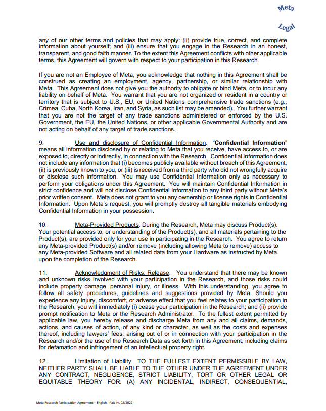 any of our other terms and policies that may apply; (ii) provide true, correct, and complete information about yourself; and (iii) ensure that you engage in the Research in an honest, transparent, and good faith manner. To the extent this Agreement conflicts with other applicable terms, this Agreement will govern with respect to your participation in this Research. If you are not an Employee of Meta, you acknowledge that nothing in this Agreement shall be construed as creating an employment, agency, partnership, or similar relationship with Meta. This Agreement does not give you the authority to obligate or bind Meta, or to incur any liability on behalf of Meta. You warrant that you are not organized or resident in a country or territory that is subject to U.S., EU, or United Nations comprehensive trade sanctions (e.g., Crimea, Cuba, North Korea, Iran, and Syria, as such list may be amended). You further warrant that you are not the target of any trade sanctions administered or enforced by the U.S. Government, the EU, the United Nations, or other applicable Governmental Authority and are not acting on behalf of any target of trade sanctions. 9. Use and disclosure of Confidential Information. “Confidential Information” means all information disclosed by or relating to Meta that you receive, have access to, or are exposed to, directly or indirectly, in connection with the Research. Confidential Information does not include any information that (i) becomes publicly available without breach of this Agreement, (ii) is previously known to you, or (iii) is received from a third party who did not wrongfully acquire or disclose such information. You may use Confidential Information only as necessary to perform your obligations under this Agreement. You will maintain Confidential Information in strict confidence and will not disclose Confidential Information to any third party without Meta’s prior written consent. Meta does not grant to you any ownership or license rights in Confidential Information. Upon Meta’s request, you will promptly destroy all tangible materials embodying Confidential Information in your possession. 10. Meta-Provided Products. During the Research, Meta may discuss Product(s). Your potential access to, or understanding of the Product(s), and all materials pertaining to the Product(s), are provided only for your use in participating in the Research. You agree to return any Meta-provided Product(s) and/or remove (including allowing Meta to remove) access to any Meta-provided Software and all related data from your Hardware as instructed by Meta upon the completion of the Research. 11. Acknowledgment of Risks; Release. You understand that there may be known and unknown risks involved with your participation in the Research, and those risks could include property damage, personal injury, or illness. With this understanding, you agree to follow all safety procedures, guidelines and suggestions provided by Meta. Should you experience any injury, discomfort, or adverse effect that you feel relates to your participation in the Research, you will immediately (i) cease your participation in the Research; and (ii) provide prompt notification to Meta or the Research Administrator. To the fullest extent permitted by applicable law, you hereby release and discharge Meta from any and all claims, demands, actions, and causes of action, of any kind or character, as well as the costs and expenses thereof, including lawyers’ fees, arising out of or in connection with your participation in the Research and/or the use of the Research Data as set forth in this Agreement, including claims for defamation and infringement of an intellectual property right. 12. Limitation of Liability. TO THE FULLEST EXTENT PERMISSIBLE BY LAW, NEITHER PARTY SHALL BE LIABLE TO THE OTHER UNDER THE AGREEMENT UNDER ANY CONTRACT, NEGLIGENCE, STRICT LIABILITY, TORT OR OTHER LEGAL OR EQUITABLE THEORY FOR: (A) ANY INCIDENTAL, INDIRECT, CONSEQUENTIAL