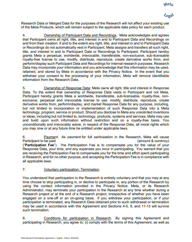 Research Data or Merged Data for the purposes of the Research will not affect your existing use of the Meta Products, which will remain subject to the applicable data policy for each product. 4. Ownership of Participant Data and Recordings. Meta acknowledges and agrees that Participant owns all right, title, and interest in and to Participant Data and Recordings on and from their creation. If and to the extent any right, title, and interest in and to Participant Data or Recordings do not automatically vest in Participant, Meta assigns and transfers all such right, title, and interest in and to Participant Data or Recordings to Participant. Participant hereby grants Meta a perpetual, worldwide, irrevocable, transferable, non-exclusive, sub-licensable royalty-free license to use, modify, distribute, reproduce, create derivative works from, and perform/display such Participant Data and Recordings for internal research purposes. Research Data may incorporate your information and you acknowledge that this information may be used, retained, and stored by Meta in accordance with the Privacy Notice. In the event that you withdraw your consent to the processing of your information, Meta will remove identifiable information from the Research Data. 5. Ownership of Response Data: Meta owns all right, title and interest in Response Data. To the extent that ownership of Response Data vests in Participant and not Meta, Participant hereby grants Meta a worldwide, transferable, sub-licensable, royalty-free, nonexclusive, perpetual and irrevocable license to use, modify, distribute, reproduce, create derivative works from, perform/display, and market Response Data for any purpose, including, but not limited to incorporation or implementation of such Response Data into a Meta technology, program, service or product. Should you disclose to Meta any unsolicited inventions or ideas, including but not limited to, technology, products, systems and services, Meta may use and build upon such information without restriction and on a royalty-free basis. You unconditionally and irrevocably waive, in respect of the Response Data, all moral rights which you may now or at any future time be entitled under applicable laws. 6. Payment. As payment for full participation in the Research, Meta will cause Participant to be paid__________________________________________(amount & currency) (“Participation Fee”). The Participation Fee is to compensate you for the value of your Response Data, your time, and any expenses you incur in participating. You warrant that you are receiving the Participation Fee to compensate you for the time and effort spent participating in Research, and for no other purpose, and accepting the Participation Fee is in compliance with all applicable laws. 7. Voluntary participation; Termination. You understand that participation in the Research is entirely voluntary and that you may at any time choose to stop participating in, or decline to participate in, any portion of the Research by using the contact information provided in the Privacy Notice. Meta, or its Research Administrator, may terminate your participation in the Research at any time whether during a Research project or at the end of a Research project, irrespective of whether you have been engaged on a one-off or an on-going basis. If you withdraw your participation, or if your participation is terminated, any Research Data obtained prior to such withdrawal or termination may be used in accordance with this Agreement and Sections 4-5, 9, and 11-13 will survive such termination. 8. Conditions for participation in Research. By signing this Agreement and participating in Research, you agree to: (i) comply with the terms of this Agreement, as well as