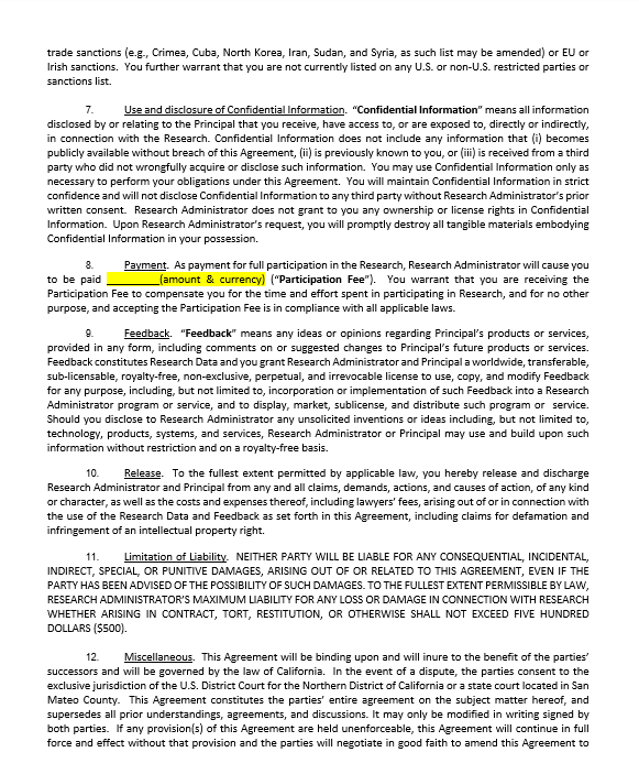 trade sanctions (e.g., Crimea, Cuba, North Korea, Iran, Sudan, and Syria, as such list may be amended) or EU or Irish sanctions.  You further warrant that you are not currently listed on any U.S. or non-U.S. restricted parties or sanctions list.  7.	Use and disclosure of Confidential Information.  “Confidential Information” means all information disclosed by or relating to the Principal that you receive, have access to, or are exposed to, directly or indirectly, in connection with the Research. Confidential Information does not include any information that (i) becomes publicly available without breach of this Agreement, (ii) is previously known to you, or (iii) is received from a third party who did not wrongfully acquire or disclose such information.  You may use Confidential Information only as necessary to perform your obligations under this Agreement.  You will maintain Confidential Information in strict confidence and will not disclose Confidential Information to any third party without Research Administrator’s prior written consent.  Research Administrator does not grant to you any ownership or license rights in Confidential Information.  Upon Research Administrator’s request, you will promptly destroy all tangible materials embodying Confidential Information in your possession.  8.	Payment.  As payment for full participation in the Research, Research Administrator will cause you to be paid _________(amount & currency) (“Participation Fee”).  You warrant that you are receiving the Participation Fee to compensate you for the time and effort spent in participating in Research, and for no other purpose, and accepting the Participation Fee is in compliance with all applicable laws.  9.	Feedback.  “Feedback” means any ideas or opinions regarding Principal’s products or services, provided in any form, including comments on or suggested changes to Principal’s future products or services.  Feedback constitutes Research Data and you grant Research Administrator and Principal a worldwide, transferable, sub-licensable, royalty-free, non-exclusive, perpetual, and irrevocable license to use, copy, and modify Feedback for any purpose, including, but not limited to, incorporation or implementation of such Feedback into a Research Administrator program or service, and to display, market, sublicense, and distribute such program or  service.  Should you disclose to Research Administrator any unsolicited inventions or ideas including, but not limited to, technology, products, systems, and services, Research Administrator or Principal may use and build upon such information without restriction and on a royalty-free basis.  10.	Release.  To the fullest extent permitted by applicable law, you hereby release and discharge Research Administrator and Principal from any and all claims, demands, actions, and causes of action, of any kind or character, as well as the costs and expenses thereof, including lawyers’ fees, arising out of or in connection with the use of the Research Data and Feedback as set forth in this Agreement, including claims for defamation and infringement of an intellectual property right.   11.	Limitation of Liability.  NEITHER PARTY WILL BE LIABLE FOR ANY CONSEQUENTIAL, INCIDENTAL, INDIRECT, SPECIAL, OR PUNITIVE DAMAGES, ARISING OUT OF OR RELATED TO THIS AGREEMENT, EVEN IF THE PARTY HAS BEEN ADVISED OF THE POSSIBILITY OF SUCH DAMAGES. TO THE FULLEST EXTENT PERMISSIBLE BY LAW, RESEARCH ADMINISTRATOR’S MAXIMUM LIABILITY FOR ANY LOSS OR DAMAGE IN CONNECTION WITH RESEARCH WHETHER ARISING IN CONTRACT, TORT, RESTITUTION, OR OTHERWISE SHALL NOT EXCEED FIVE HUNDRED DOLLARS ($500).   12.	Miscellaneous.  This Agreement will be binding upon and will inure to the benefit of the parties’ successors and will be governed by the law of California.  In the event of a dispute, the parties consent to the exclusive jurisdiction of the U.S. District Court for the Northern District of California or a state court located in San Mateo County.  This Agreement constitutes the parties’ entire agreement on the subject matter hereof, and supersedes all prior understandings, agreements, and discussions. It may only be modified in writing signed by both parties.  If any provision(s) of this Agreement are held unenforceable, this Agreement will continue in full force and effect without that provision and the parties will negotiate in good faith to amend this Agreement to