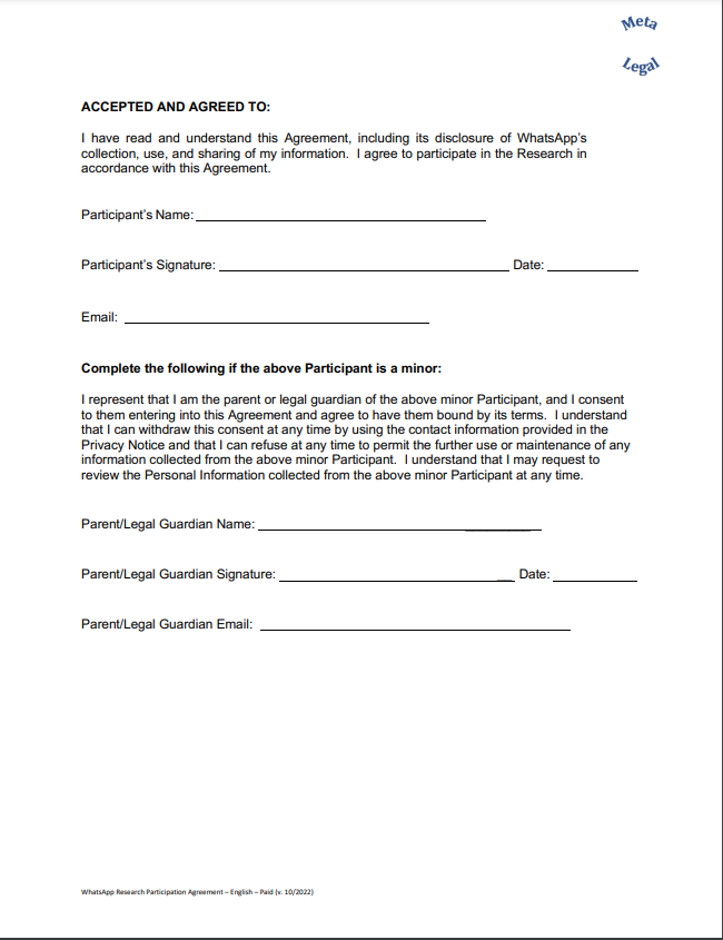 ACCEPTED AND AGREED TO: I have read and understand this Agreement, including its disclosure of WhatsApp’s collection, use, and sharing of my information. I agree to participate in the Research in accordance with this Agreement. Participant’s Name: Participant’s Signature: Date: Email: Complete the following if the above Participant is a minor: I represent that I am the parent or legal guardian of the above minor Participant, and I consent to them entering into this Agreement and agree to have them bound by its terms. I understand that I can withdraw this consent at any time by using the contact information provided in the Privacy Notice and that I can refuse at any time to permit the further use or maintenance of any information collected from the above minor Participant. I understand that I may request to review the Personal Information collected from the above minor Participant at any time.  Parent/Legal Guardian Name: _________ Parent/Legal Guardian Signature: __ Dat