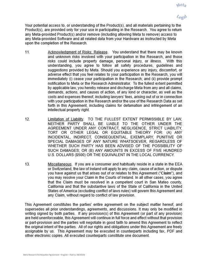 Your potential access to, or understanding of the Product(s), and all materials pertaining to the Product(s), are provided only for your use in participating in the Research.  You agree to return any Meta-provided Product(s) and/or remove (including allowing Meta to remove) access to any Meta-provided Software and all related data from your Hardware as instructed by Meta upon the completion of the Research.     11.	Acknowledgment of Risks; Release.   You understand that there may be known and unknown risks involved with your participation in the Research, and those risks could include property damage, personal injury, or illness.  With this understanding, you agree to follow all safety procedures, guidelines and suggestions provided by Meta. Should you experience any injury, discomfort, or adverse effect that you feel relates to your participation in the Research, you will immediately (i) cease your participation in the Research; and (ii) provide prompt notification to Meta or the Research Administrator.  To the fullest extent permitted by applicable law, you hereby release and discharge Meta from any and all claims, demands, actions, and causes of action, of any kind or character, as well as the costs and expenses thereof, including lawyers’ fees, arising out of or in connection with your participation in the Research and/or the use of the Research Data as set forth in this Agreement, including claims for defamation and infringement of an intellectual property right.      12.	Limitation of Liability.  TO THE FULLEST EXTENT PERMISSIBLE BY LAW, NEITHER PARTY SHALL BE LIABLE TO THE OTHER UNDER THE AGREEMENT UNDER ANY CONTRACT, NEGLIGENCE, STRICT LIABILITY, TORT OR OTHER LEGAL OR EQUITABLE THEORY FOR: (A) ANY INCIDENTAL, INDIRECT, CONSEQUENTIAL, EXEMPLARY, PUNITIVE OR SPECIAL DAMAGES OF ANY NATURE WHATSOEVER, REGARDLESS OF WHETHER SUCH PARTY HAS BEEN ADVISED OF THE POSSIBILITY OF SUCH DAMAGES; OR (B) ANY AMOUNTS IN EXCESS OF FIVE HUNDRED U.S. DOLLARS ($500) OR THE EQUIVALENT IN THE LOCAL CURRENCY.     13.	Miscellaneous.  If you are a consumer and habitually reside in a state in the EEA or Switzerland, the law of Ireland will apply to any claim, cause of action, or dispute you have against us that arises out of or relates to this Agreement ("Claim"), and you may resolve your Claim in the Courts of Ireland. In all other cases, you agree that the Claim must be resolved in a competent court in San Mateo county, California and that the substantive laws of the State of California in the United States of America (excluding conflict of laws rules) will govern this Agreement and any Claim, without regard to conflict of law provision.    This Agreement constitutes the parties’ entire agreement on the subject matter hereof, and supersedes all prior understandings, agreements, and discussions. It may only be modified in writing signed by both parties.  If any provision(s) of this Agreement (or part of any provision) are held unenforceable, this Agreement will continue in full force and effect without that provision or part-provision and the parties will negotiate in good faith to amend this Agreement to reflect the original intent of the parties.  All of our rights and obligations under this Agreement are freely assignable by us.  This Agreement may be executed in counterparts including fax, PDF and other electronic copies. All executed counterparts constitute one document.