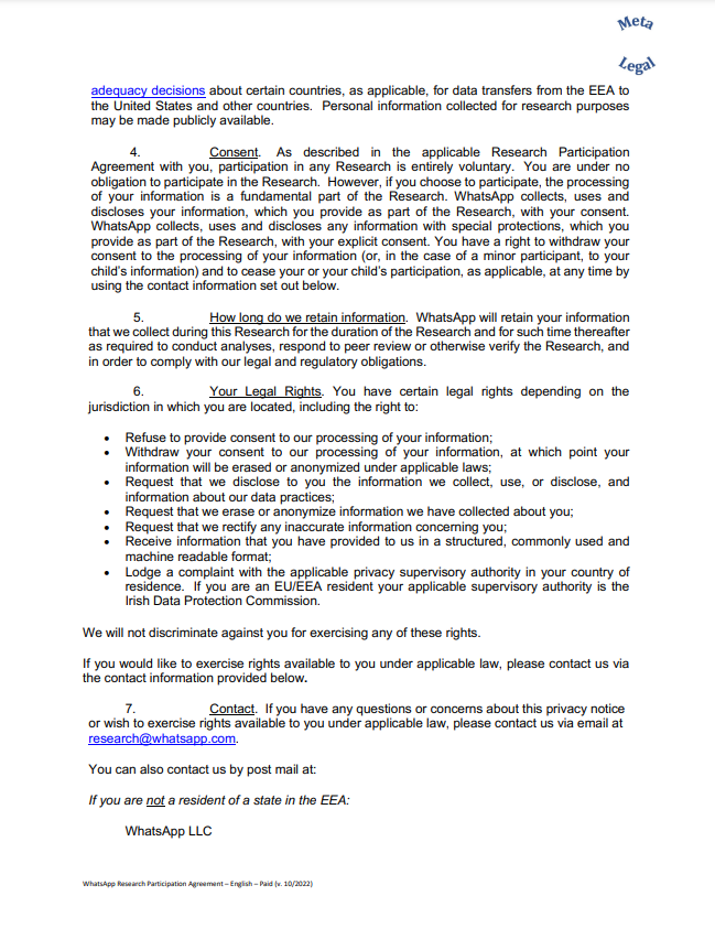 adequacy decisions about certain countries, as applicable, for data transfers from the EEA to the United States and other countries. Personal information collected for research purposes may be made publicly available. 4. Consent. As described in the applicable Research Participation Agreement with you, participation in any Research is entirely voluntary. You are under no obligation to participate in the Research. However, if you choose to participate, the processing of your information is a fundamental part of the Research. WhatsApp collects, uses and discloses your information, which you provide as part of the Research, with your consent. WhatsApp collects, uses and discloses any information with special protections, which you provide as part of the Research, with your explicit consent. You have a right to withdraw your consent to the processing of your information (or, in the case of a minor participant, to your child’s information) and to cease your or your child’s participation, as applicable, at any time by using the contact information set out below. 5. How long do we retain information. WhatsApp will retain your information that we collect during this Research for the duration of the Research and for such time thereafter as required to conduct analyses, respond to peer review or otherwise verify the Research, and in order to comply with our legal and regulatory obligations. 6. Your Legal Rights. You have certain legal rights depending on the jurisdiction in which you are located, including the right to: • Refuse to provide consent to our processing of your information; • Withdraw your consent to our processing of your information, at which point your information will be erased or anonymized under applicable laws; • Request that we disclose to you the information we collect, use, or disclose, and information about our data practices; • Request that we erase or anonymize information we have collected about you; • Request that we rectify any inaccurate information concerning you; • Receive information that you have provided to us in a structured, commonly used and machine readable format; • Lodge a complaint with the applicable privacy supervisory authority in your country of residence. If you are an EU/EEA resident your applicable supervisory authority is the Irish Data Protection Commission. We will not discriminate against you for exercising any of these rights. If you would like to exercise rights available to you under applicable law, please contact us via the contact information provided below. 7. Contact. If you have any questions or concerns about this privacy notice or wish to exercise rights available to you under ap