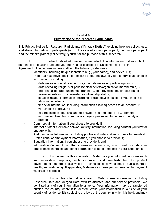 Exhibit A  Privacy Notice for Research Participants     This Privacy Notice for Research Participants (“Privacy Notice”) explains how we collect, use, and share information of participants (and in the case of a minor participant, the minor participant and the minor’s parent (collectively, “you”)), for the purpose of this Research.     1.          	What kinds of information do we collect. The information that we collect pertains to Research Data and Merged Data as described in Sections 2 and 3 of the Agreement.  This information may fall into the following categories:  •	Identifiers, including unique identifiers (e.g., your name), and device IDs;  •	Data that may have special protections under the laws of your country, if you choose to provide it, including:    o	data revealing racial or ethnic origin, o data revealing political opinions, o data revealing religious or philosophical beliefs/organization membership, o data revealing trade-union membership, o data revealing health, sex life, or sexual orientation,  o citizenship or citizenship status,   o	location-related information, including precise device location if you choose to allow us to collect it,  o	financial information, including information allowing access to an account, if you choose to provide it,   o	electronic messages exchanged between you and others, or o biometric information, like photos and face imagery, processed to uniquely identify a person;  •	Commercial Information, if you choose to provide it;  •	Internet or other electronic network activity information, including content you view or engage with;  •	Audio or visual Information, including photos and videos, if you choose to provide it;  •	Professional or employment information, if you choose to provide it;  •	Education information, if you choose to provide it; and  •	Information derived from other information about you, which could include your preferences, interests, and other information used to personalize your experience.     2.	How do we use this information. Meta uses your information for research and innovation purposes, such as testing and troubleshooting for product development, general social welfare, technological advancement, public interest, health, and well-being.  If applicable, Meta may also use your information for payment verification purposes.     3.	How is this information shared.  Meta shares information, including Research Data and Merged Data, with its affiliates, and our service providers. We don’t sell any of your information to anyone.  Your information may be transferred outside the country where it is located. While your information is outside of your country of residence, it is subject to the laws of the country in which it is held, and may